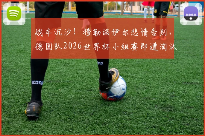 战车沉沙！穆勒诺伊尔悲情告别，德国队2026世界杯小组赛即遭淘汰