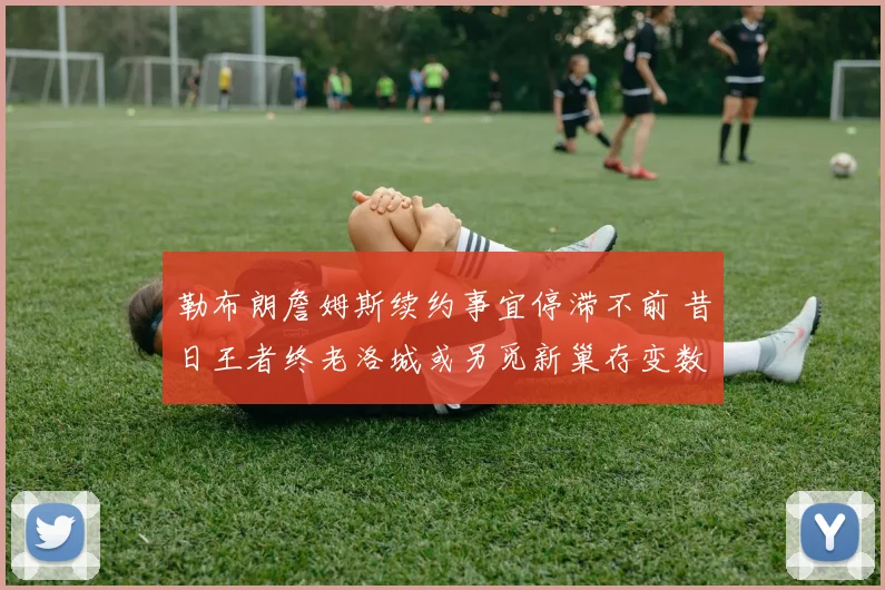 勒布朗詹姆斯续约事宜停滞不前 昔日王者终老洛城或另觅新巢存变数