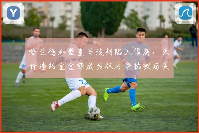 哈兰德加盟皇马谈判陷入僵局，天价违约金金额成为双方争执破局关键