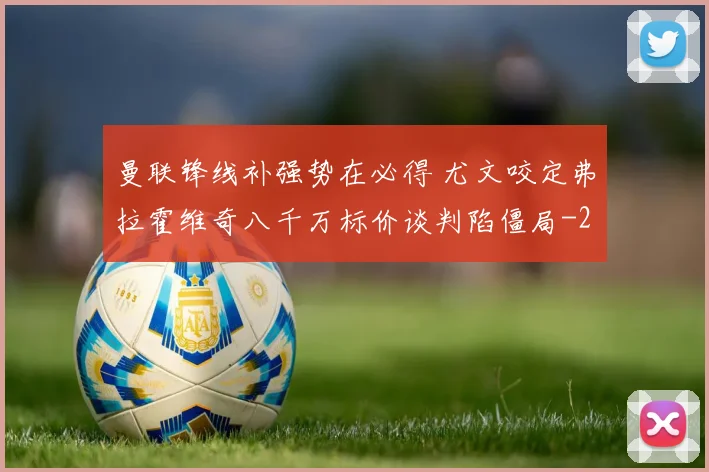 曼联锋线补强势在必得 尤文咬定弗拉霍维奇八千万标价谈判陷僵局