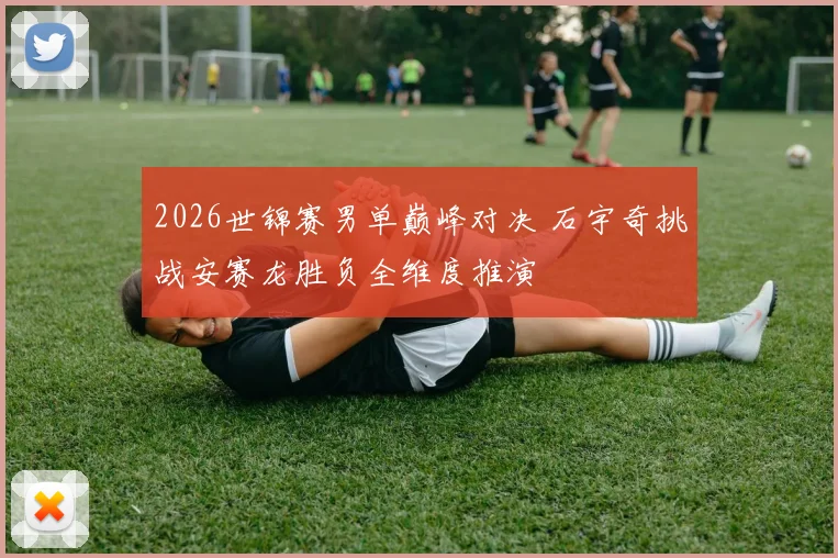 2026世锦赛男单巅峰对决 石宇奇挑战安赛龙胜负全维度推演