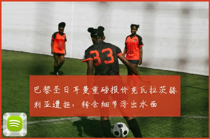 巴黎圣日耳曼重磅报价克瓦拉茨赫利亚遭拒，转会细节浮出水面