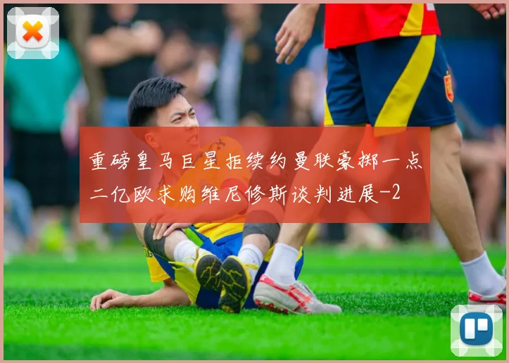 重磅皇马巨星拒续约曼联豪掷一点二亿欧求购维尼修斯谈判进展