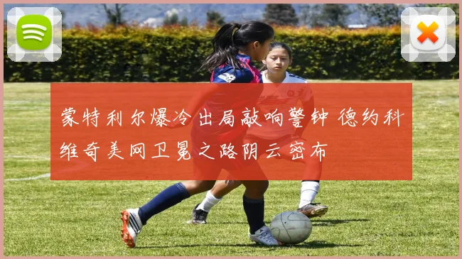 蒙特利尔爆冷出局敲响警钟 德约科维奇美网卫冕之路阴云密布