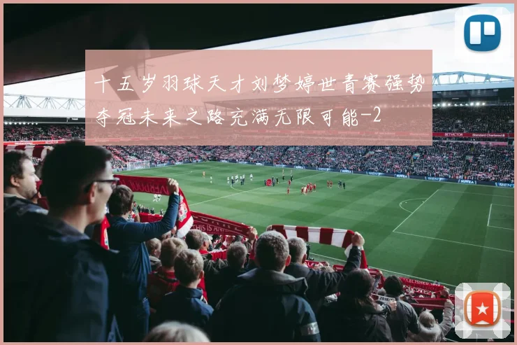 十五岁羽球天才刘梦婷世青赛强势夺冠未来之路充满无限可能