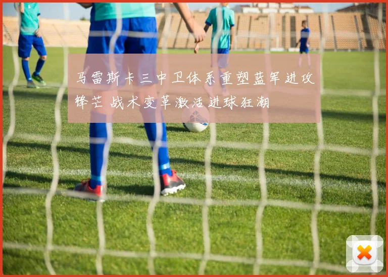 马雷斯卡三中卫体系重塑蓝军进攻锋芒 战术变革激活进球狂潮
