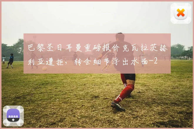 巴黎圣日耳曼重磅报价克瓦拉茨赫利亚遭拒,转会细节浮出水面