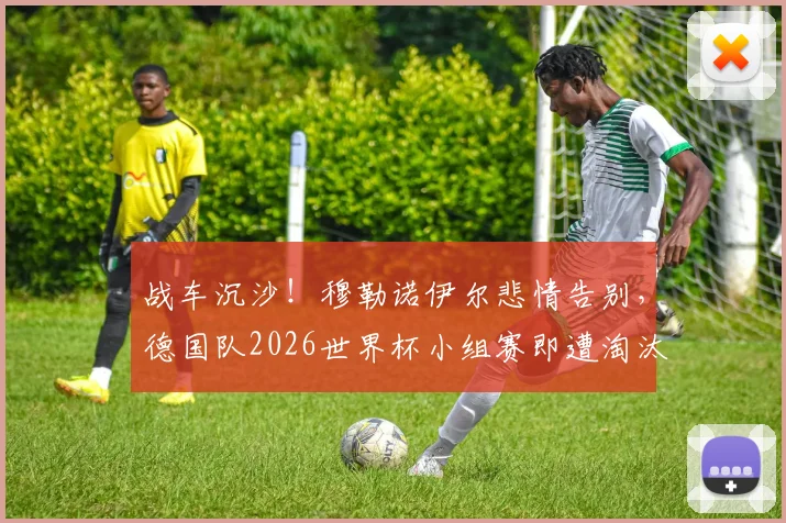 战车沉沙!穆勒诺伊尔悲情告别,德国队2026世界杯小组赛即遭淘汰