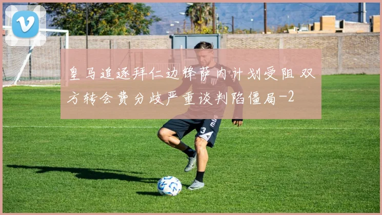 皇马追逐拜仁边锋萨内计划受阻 双方转会费分歧严重谈判陷僵局