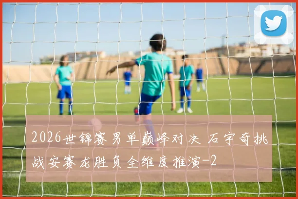 2026世锦赛男单巅峰对决 石宇奇挑战安赛龙胜负全维度推演
