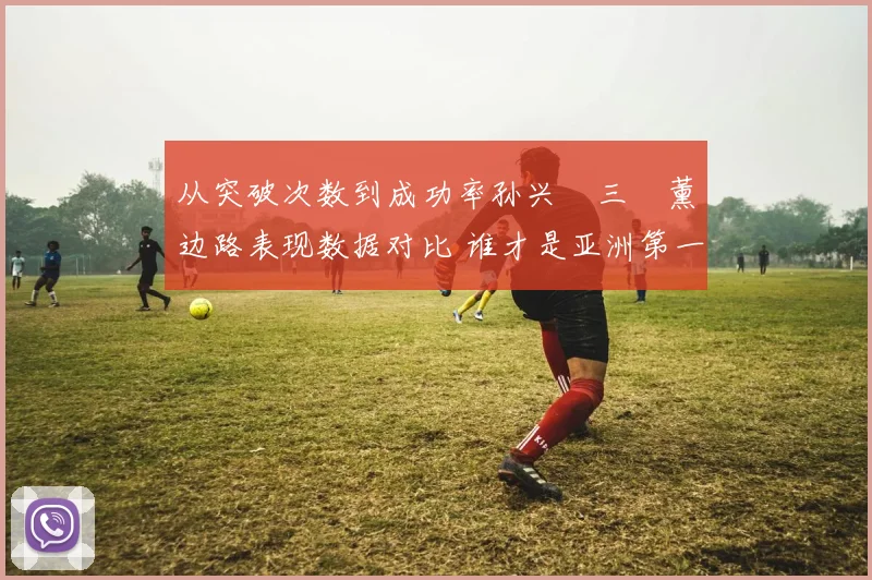 从突破次数到成功率孙兴慜三笘薰边路表现数据对比 谁才是亚洲第一飞翼