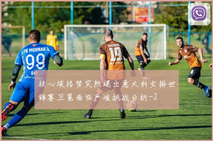 核心埃格努突然退出意大利女排世锦赛卫冕面临严峻挑战分析