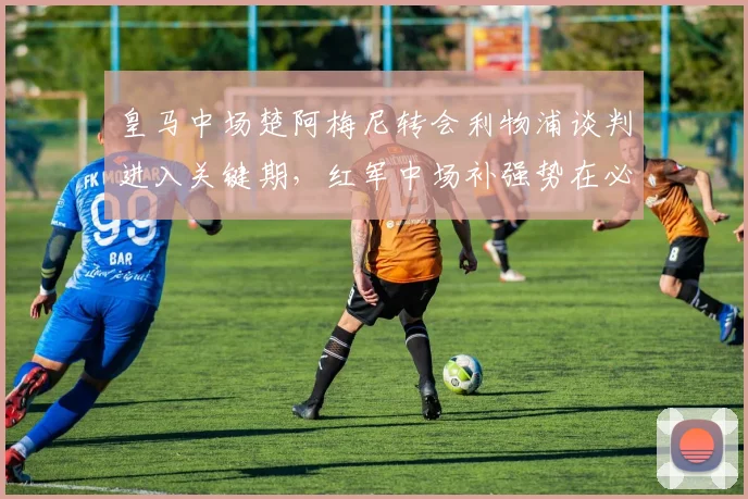 皇马中场楚阿梅尼转会利物浦谈判进入关键期，红军中场补强势在必行