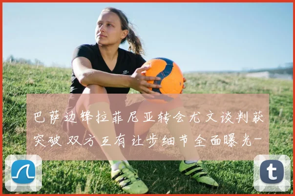 巴萨边锋拉菲尼亚转会尤文谈判获突破 双方互有让步细节全面曝光
