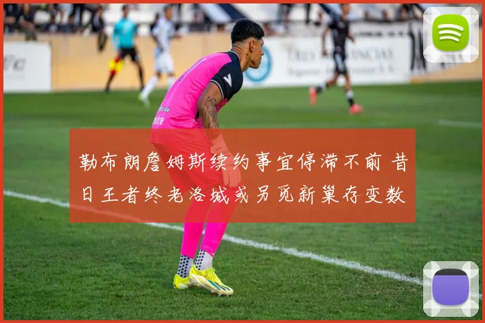 勒布朗詹姆斯续约事宜停滞不前 昔日王者终老洛城或另觅新巢存变数