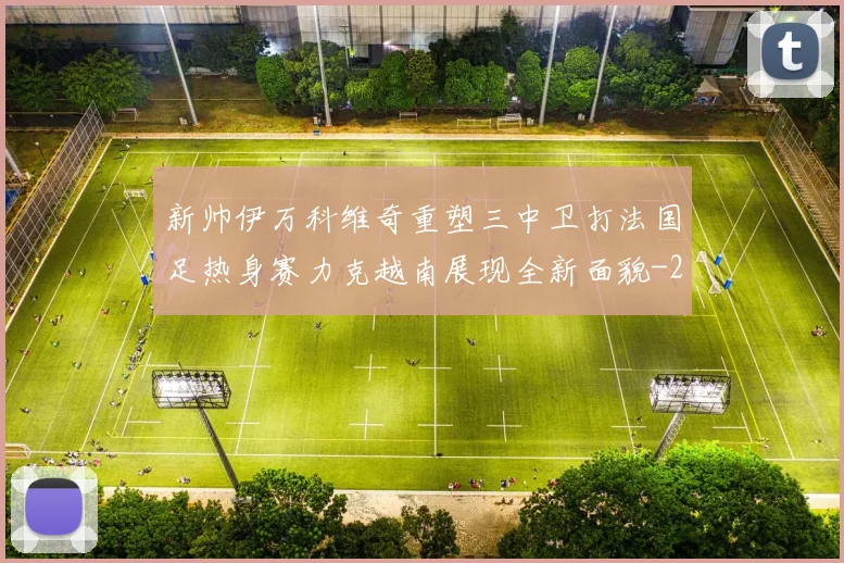 新帅伊万科维奇重塑三中卫打法国足热身赛力克越南展现全新面貌