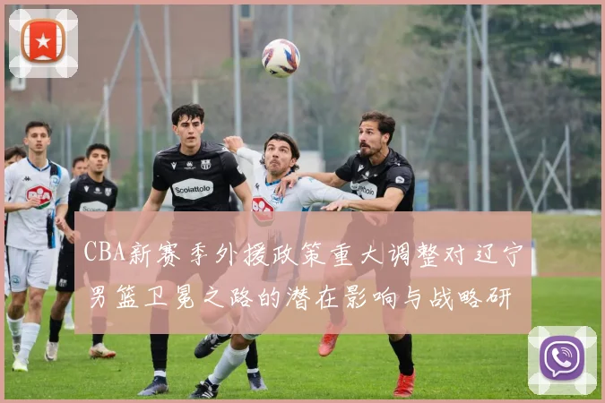 CBA新赛季外援政策重大调整对辽宁男篮卫冕之路的潜在影响与战略研判