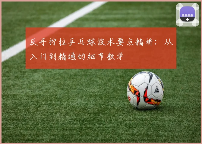 反手拧拉乒乓球技术要点精讲：从入门到精通的细节教学