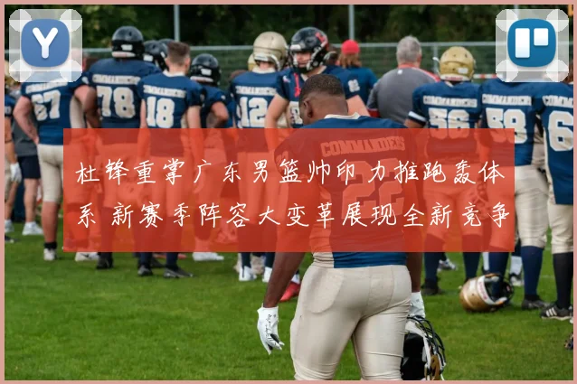 杜锋重掌广东男篮帅印力推跑轰体系 新赛季阵容大变革展现全新竞争力