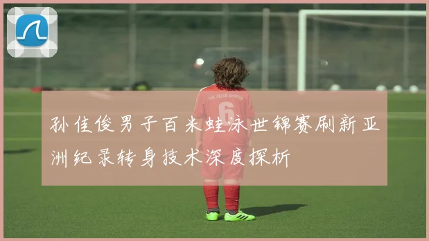 孙佳俊男子百米蛙泳世锦赛刷新亚洲纪录转身技术深度探析