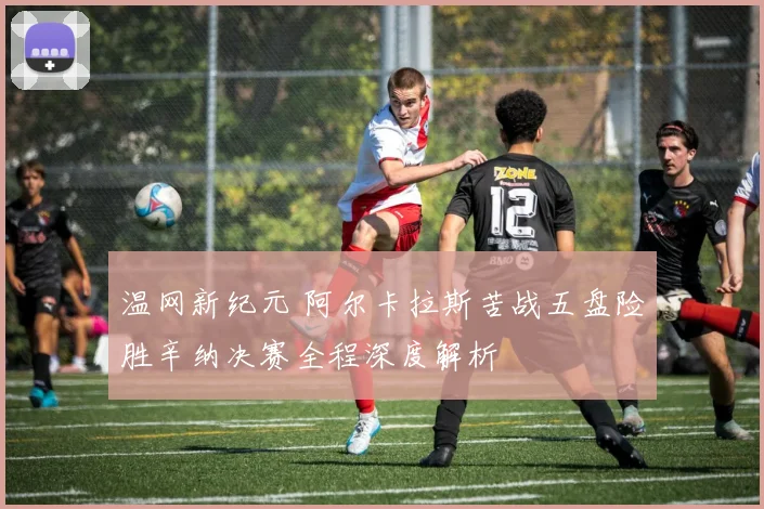 温网新纪元 阿尔卡拉斯苦战五盘险胜辛纳决赛全程深度解析