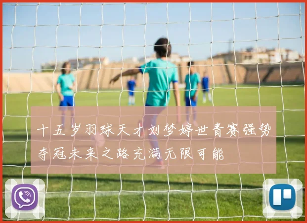 十五岁羽球天才刘梦婷世青赛强势夺冠未来之路充满无限可能