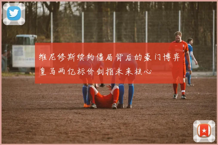 维尼修斯续约僵局背后的豪门博弈皇马两亿标价剑指未来核心