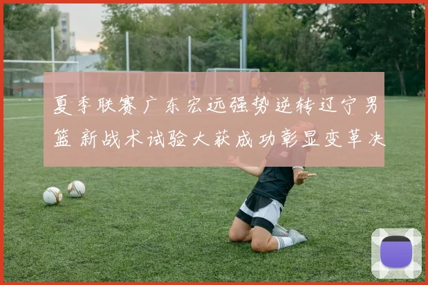 夏季联赛广东宏远强势逆转辽宁男篮 新战术试验大获成功彰显变革决心