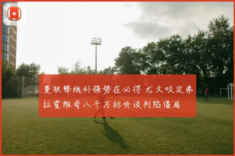 曼联锋线补强势在必得 尤文咬定弗拉霍维奇八千万标价谈判陷僵局