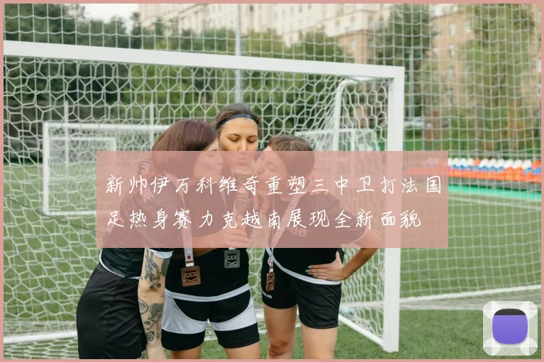 新帅伊万科维奇重塑三中卫打法国足热身赛力克越南展现全新面貌
