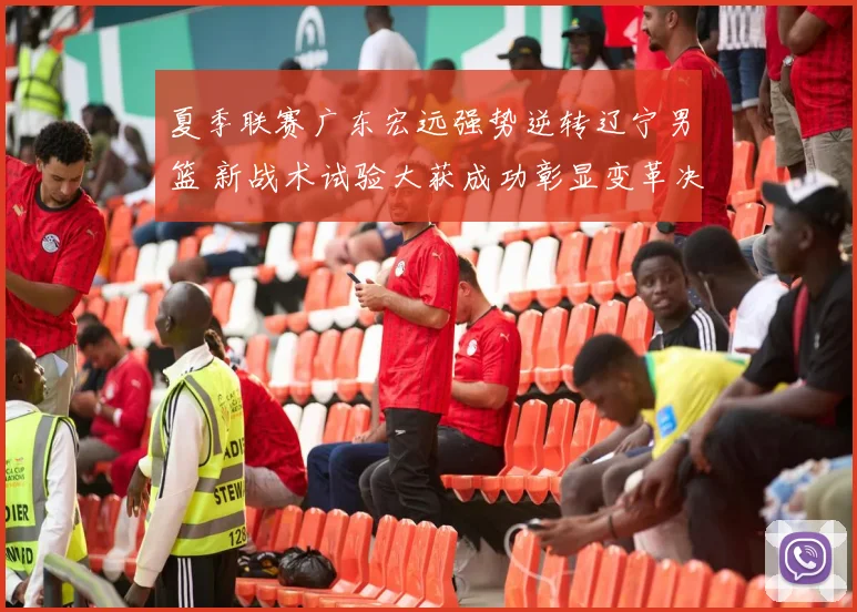 夏季联赛广东宏远强势逆转辽宁男篮 新战术试验大获成功彰显变革决心