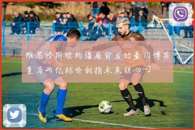 维尼修斯续约僵局背后的豪门博弈皇马两亿标价剑指未来核心
