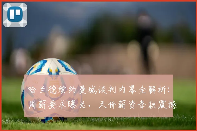 哈兰德续约曼城谈判内幕全解析:周薪要求曝光,天价薪资条款震撼足坛