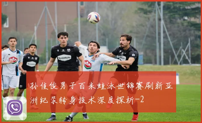 孙佳俊男子百米蛙泳世锦赛刷新亚洲纪录转身技术深度探析