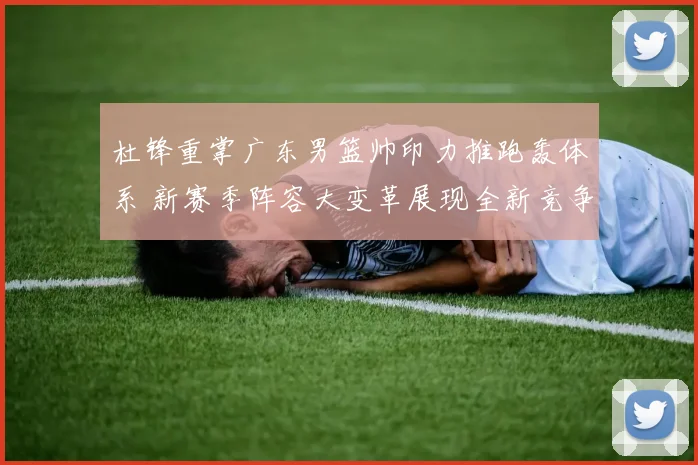 杜锋重掌广东男篮帅印力推跑轰体系 新赛季阵容大变革展现全新竞争力